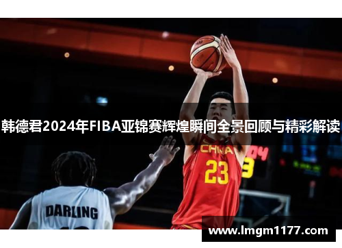 韩德君2024年FIBA亚锦赛辉煌瞬间全景回顾与精彩解读